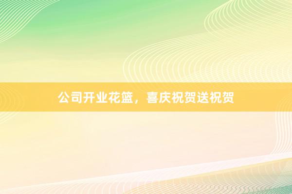 公司开业花篮，喜庆祝贺送祝贺
